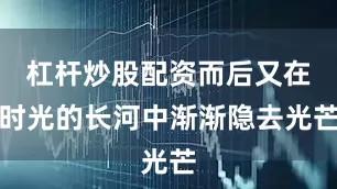 杠杆炒股配资而后又在时光的长河中渐渐隐去光芒