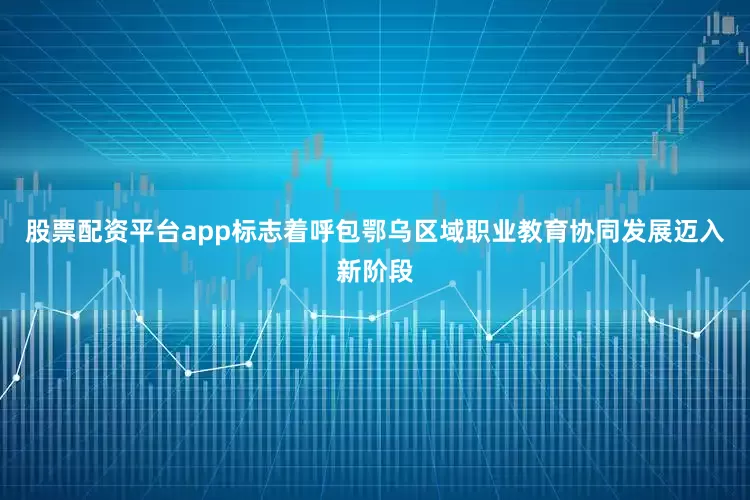 股票配资平台app标志着呼包鄂乌区域职业教育协同发展迈入新阶段