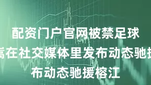 配资门户官网被禁足球员汪嵩在社交媒体里发布动态驰援榕江