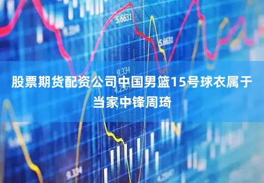 股票期货配资公司中国男篮15号球衣属于当家中锋周琦