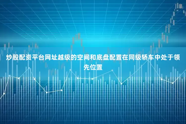 炒股配资平台网址越级的空间和底盘配置在同级轿车中处于领先位置