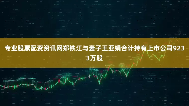 专业股票配资资讯网郑铁江与妻子王亚娟合计持有上市公司9233万股