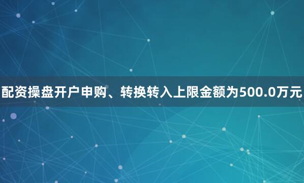 配资操盘开户申购、转换转入上限金额为500.0万元
