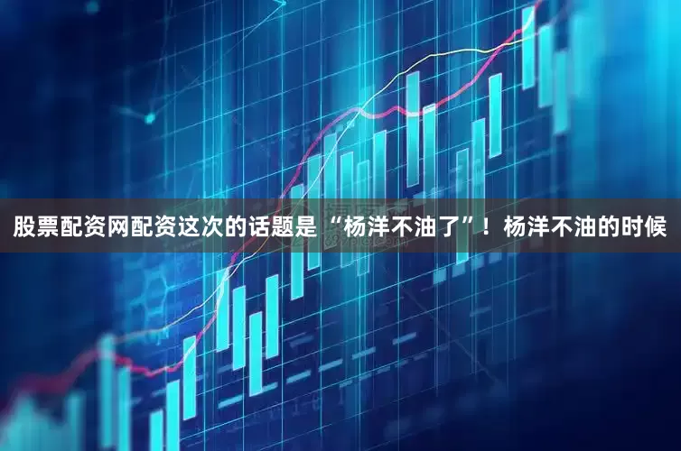 股票配资网配资这次的话题是 “杨洋不油了”！杨洋不油的时候