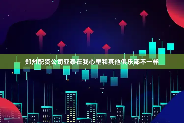 郑州配资公司亚泰在我心里和其他俱乐部不一样